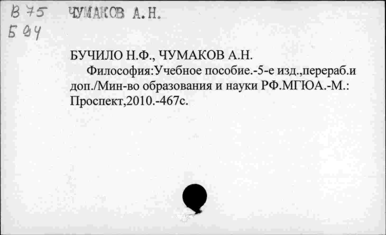 ﻿№ тадксв а.н.
БУЧИЛО Н.Ф., ЧУМАКОВ А.Н.
Философия :Учебное пособие.-5-е изд.,перераб.и доп./Мин-во образования и науки РФ.МГЮА.-М.:
Проспект,2010.-467с.